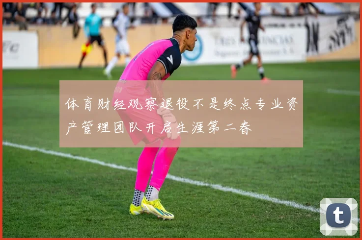 体育财经观察退役不是终点专业资产管理团队开启生涯第二春